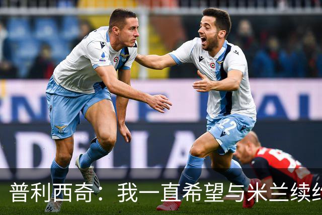 普利西奇：我一直希望与米兰续约 贡萨洛·拉莫斯会打进很多进球